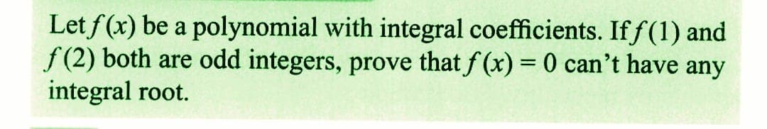 Let f(x) be a polynomial with integral coefficients. Iff(1) and
f(2) both are odd integers, prove that f(x) = 0 can't have any
integral root.