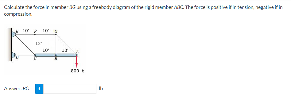 Calculate the force in member BG using a freebody diagram of the rigid member ABC. The force is positive if in tension, negative if in
compression.
E 10' F 10'
G
12'
KEN
10'
10' A
B
Answer: BG= i
800 lb
lb