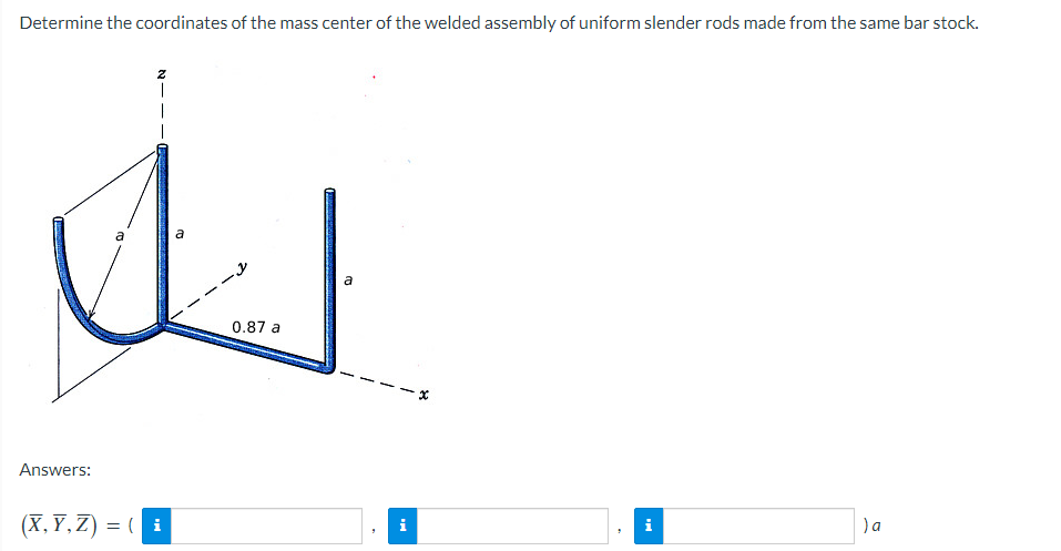 Determine the coordinates of the mass center of the welded assembly of uniform slender rods made from the same bar stock.
Answers:
a
I
(X,Y,Z) = (i
0.87 a
a
i
i
) a