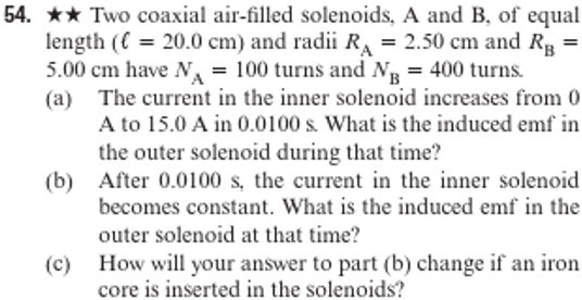 54. ★★ Two coaxial air-filled solenoids, A and B, of equal
length (€ = 20.0 cm) and radii R₁ = 2.50 cm and RB
5.00 cm have N₁ = 100 turns and NB = 400 turns.
(a) The current in the inner solenoid increases from 0
A to 15.0 A in 0.0100 s. What is the induced emf in
the outer solenoid during that time?
(b) After 0.0100 s, the current in the inner solenoid.
becomes constant. What is the induced emf in the
outer solenoid at that time?
How will your answer to part (b) change if an iron
core is inserted in the solenoids?
(c)