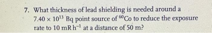 7. What thickness of lead shielding is needed around a
7.40 x 10¹3 Bq point source of 60Co to reduce the exposure
rate to 10 mRh¹ at a distance of 50 m?