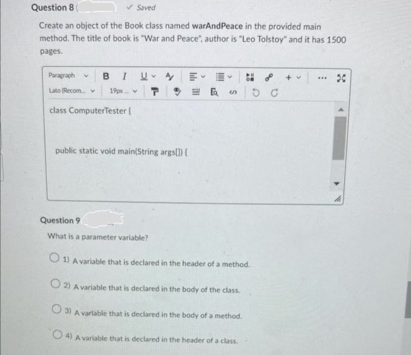 Question 8 (
Create an object of the Book class named warAndPeace in the provided main
method. The title of book is "War and Peace", author is "Leo Tolstoy" and it has 1500
pages.
✔ Saved
Paragraph v B I U A
Lato (Recom... v 19px...
T
class Computer Tester [
public static void main(String args[]) {
Question 9
What is a parameter variable?
世版
S
1) A variable that is declared in the header of a method.
O2) A variable that is declared in the body of the class.
3) A variable that is declared in the body of a method.
4) A variable that is declared in the header of a class.
+ v
www
30