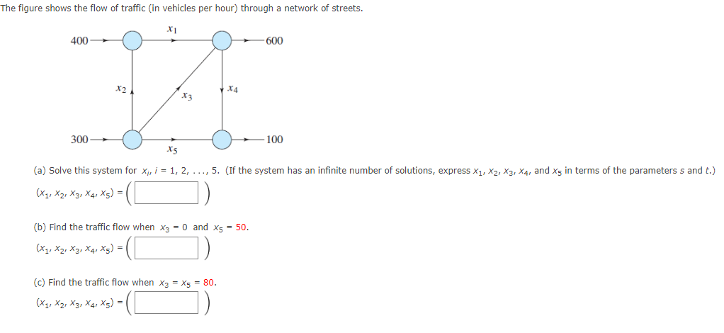 The figure shows the flow of traffic (in vehicles per hour) through a network of streets.
400
300
X2
X1
X₂
X4
(b) Find the traffic flow when x3 = 0 and X5 = 50.
(X₁, X21 X3 X4 X5) =
(c) Find the traffic flow when x3 = X5 = 80.
(X11 X2 X3 X4 X5) = |
-600
X5
(a) Solve this system for x₁, i = 1, 2, ..., 5. (If the system has an infinite number of solutions, express X₁, X2, X3, X4, and X5 in terms of the parameters s and t.)
(X11 X2 X3 X4 X5) =
100