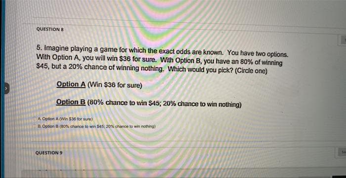 QUESTION 8
5. Imagine playing a game for which the exact odds are known. You have two options.
With Option A, you will win $36 for sure. With Option B, you have an 80% of winning
$45, but a 20% chance of winning nothing. Which would you pick? (Circle one)
Option A (Win $36 for sure)
Option B (80% chance to win $45; 20% chance to win nothing)
A Option A (Win $36 for sure)
B. Option B (80% chance to win $45; 20% chance to win nothing)
QUESTION 9
L
Sou