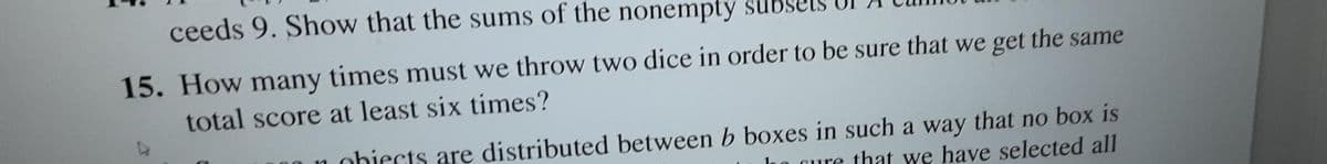 ceeds 9. Show that the sums of the nonempty su
15. How many times must we throw two dice in order to be sure that we get the same
total score at least six times?
obiects are distributed between b boxes in such a way that no box is
gure that we have selected all