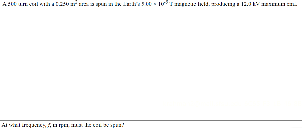 A 500 turn coil with a 0.250 m² area is spun in the Earth's 5.00 × 10-³ T magnetic field, producing a 12.0 kV maximum emf.
At what frequency, f, in rpm, must the coil be spun?