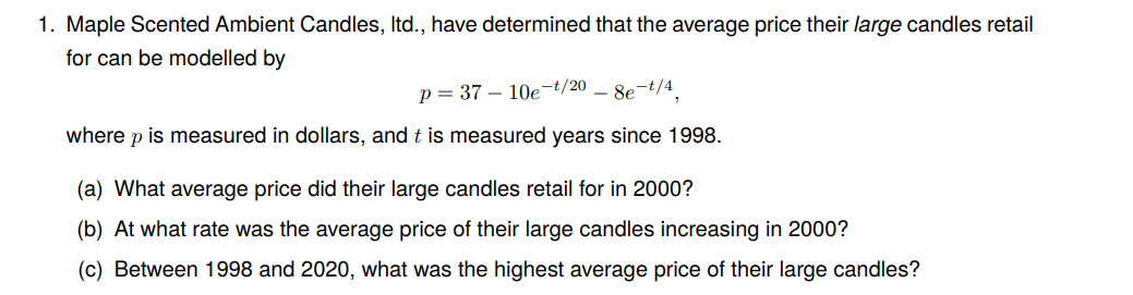 1. Maple Scented Ambient Candles, Itd., have determined that the average price their large candles retail
for can be modelled by
p=37 10e-t/20
-8e-t/4
where p is measured in dollars, and t is measured years since 1998.
(a) What average price did their large candles retail for in 2000?
(b) At what rate was the average price of their large candles increasing in 2000?
(c) Between 1998 and 2020, what was the highest average price of their large candles?