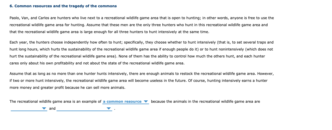 6. Common resources and the tragedy of the commons
Paolo, Van, and Carlos are hunters who live next to a recreational wildlife game area that is open to hunting; in other words, anyone is free to use the
recreational wildlife game area for hunting. Assume that these men are the only three hunters who hunt in this recreational wildlife game area and
that the recreational wildlife game area is large enough for all three hunters to hunt intensively at the same time.
Each year, the hunters choose independently how often to hunt; specifically, they choose whether to hunt intensively (that is, to set several traps and
hunt long hours, which hurts the sustainability of the recreational wildlife game area if enough people do it) or to hunt nonintensively (which does not
hurt the sustainability of the recreational wildlife game area). None of them has the ability to control how much the others hunt, and each hunter
cares only about his own profitability and not about the state of the recreational wildlife game area.
Assume that as long as no more than one hunter hunts intensively, there are enough animals to restock the recreational wildlife game area. However,
if two or more hunt intensively, the recreational wildlife game area will become useless in the future. Of course, hunting intensively earns a hunter
more money and greater profit because he can sell more animals.
The recreational wildlife game area is an example of a common resource
because the animals in the recreational wildlife game area are
v and
