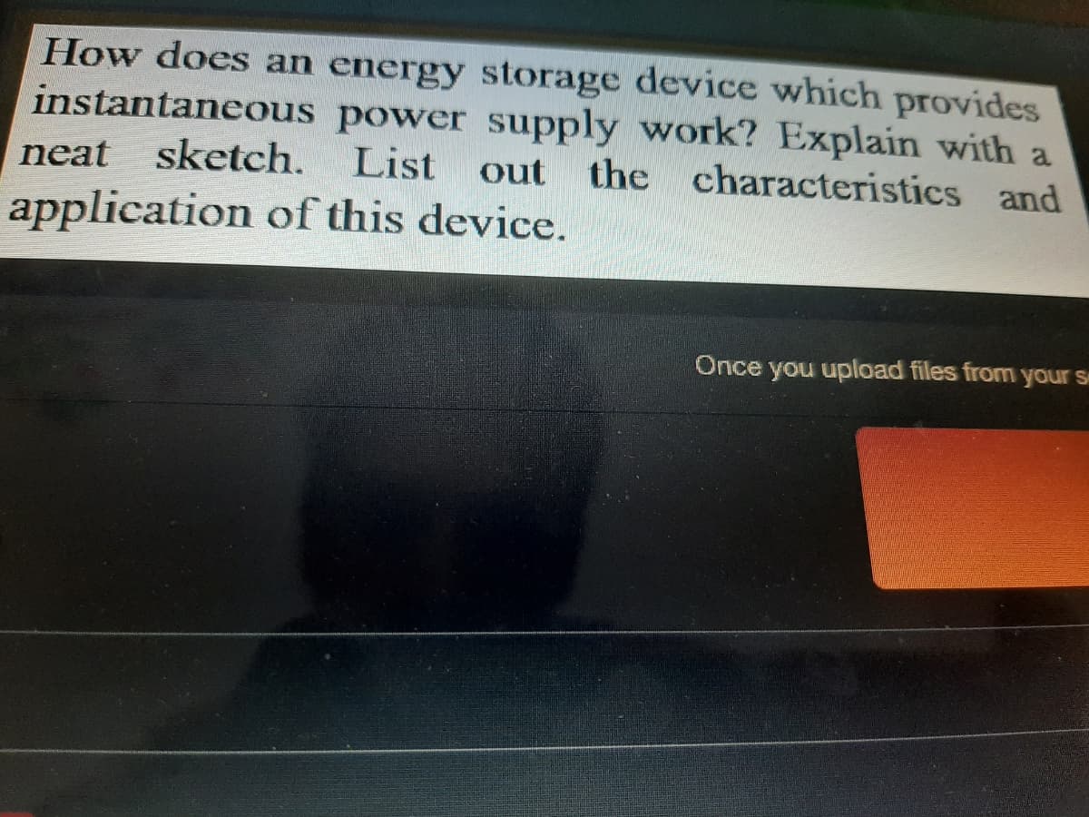 How does an energy storage device which provides
instantaneous power supply work? Explain with a
neat
sketch. List out
the characteristics and
application of this device.
Once you upload files from your s
