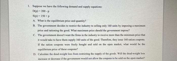 1. Suppose we have the following demand and supply equations:
D(p) 200-p
S(p) - 150+ p
A. What is the equilibrium price and quantity?
B. The government decides to restrict the industry to selling only 160 units by imposing a maximum
price and rationing the good. What maximum price should the government impose?
C. The government doesn't want the firms in the industry to receive more than the minimum price that
it would take to have them supply 160 units of the good. Therefore, they issue 160 ration coupons.
If the ration coupons were freely bought and sold on the open market, what would be the
equilibrium price of these coupons?
D. Calculate the dead-weight loss from restricting the supply of the goods. Will the dead-weight loss
increase or decrease if the government would not allow the coupons to be sold on the open market?