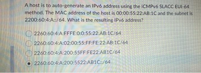 A host is to auto-generate an IPV6 address using the ICMPV6 SLACC EUI-64
method. The MAC address of the host is 00:00:55:22:AB:1C and the subnet is
2200:60:4:A::/64. What is the resulting IPV6 address?
O 2260:60:4:A:FFFE:0:0:55:22:AB:1C/64
2260:60:4:A:02:00:55:FF:FE:22:AB:1C/64
2260:60:4:A:200:55FF:FE22:AB1C/64
2260:60:4:A:200:5522:AB1C::/64
