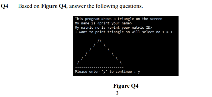 Q4
Based on Figure Q4, answer the following questions.
This program draws a triangle on the screen
My name is <print your name>
My matric no is <print your matric ID>
I want to print triangle so wiii select no 1 = 1
Please enter 'y' to continue : y
Figure Q4
3
