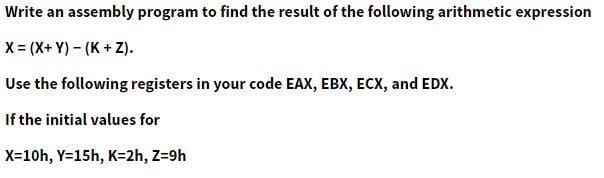 Write an assembly program to find the result of the following arithmetic expression
X = (X+ Y) – (K + Z).
Use the following registers in your code EAX, EBX, ECX, and EDX.
If the initial values for
X=10h, Y=15h, K=2h, Z=9h
