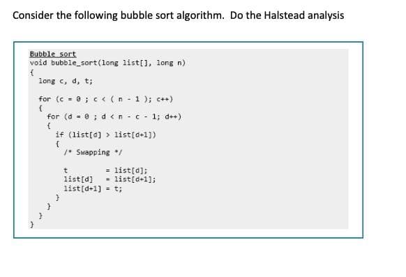 Consider the following bubble sort algorithm. Do the Halstead analysis
Bubble sort
void bubble sort(long list[], long n)
long c, d, t;
for (c - 0 ; c < (n - 1 ); c++)
for (d = 0 ; d <n -c - 1; d++)
if (list[d] > list[d+1])
1* Swapping */
= list[d];
list[d] - list[d+1];
list[d+1] = t;
