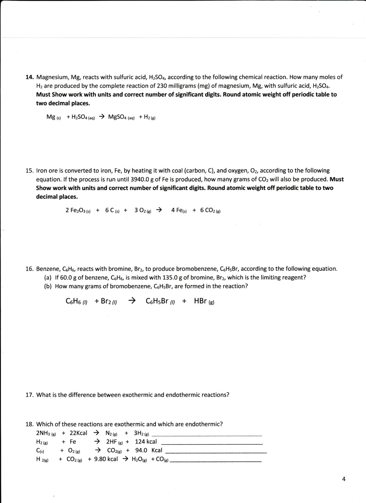 14. Magnesium, Mg, reacts with sulfuric acid, H2SO4, according to the following chemical reaction. How many moles of
H2 are produced by the complete reaction of 230 milligrams (mg) of magnesium, Mg, with sulfuric acid, H2SO4.
Must Show work with units and correct number of significant digits. Round atomic weight off periodic table to
two decimal places.
Mg (s) + H2SO4 (aq) > MgSO4 (aq) + H2 (g)
15. Iron ore is converted to iron, Fe, by heating it with coal (carbon, C), and oxygen, O2, according to the following
equation. If the process is run until 3940.0 g of Fe is produced, how many grams of CO2 will also be produced. Must
Show work with units and correct number of significant digits. Round atomic weight off periodic table to two
decimal places.
2 Fe203 (s) + 6 C (s) +
3 02 (g) >
4 Fe(s) + 6 CO2 (e)
16. Benzene, CGH6, reacts with bromine, Br2, to produce bromobenzene, C6H5Br, according to the following equation.
(a) If 60.0 g of benzene, C6HG, is mixed with 135.0 g of bromine, Br2, which is the limiting reagent?
(b) How many grams of bromobenzene, C6HsBr, are formed in the reaction?
C6H6 (I)
+ Br2 (1)
C6HsBr (1)
HBr (g)
17. What is the difference between exothermic and endothermic reactions?
18. Which of these reactions are exothermic and which are endothermic?
2NH3 (8)
H2 (e)
+ 22Kcal > N2 (8)
+ 3H2 (8)
→ 2HF
→ CO218) +
+ 9.80 kcal H2O(g) + CO8)
+ Fe
124 kcal
+
(g)
94.0 Kcal
+ O2 (8)
+ CO2 (8)
Cis)
H 2(8)
4
