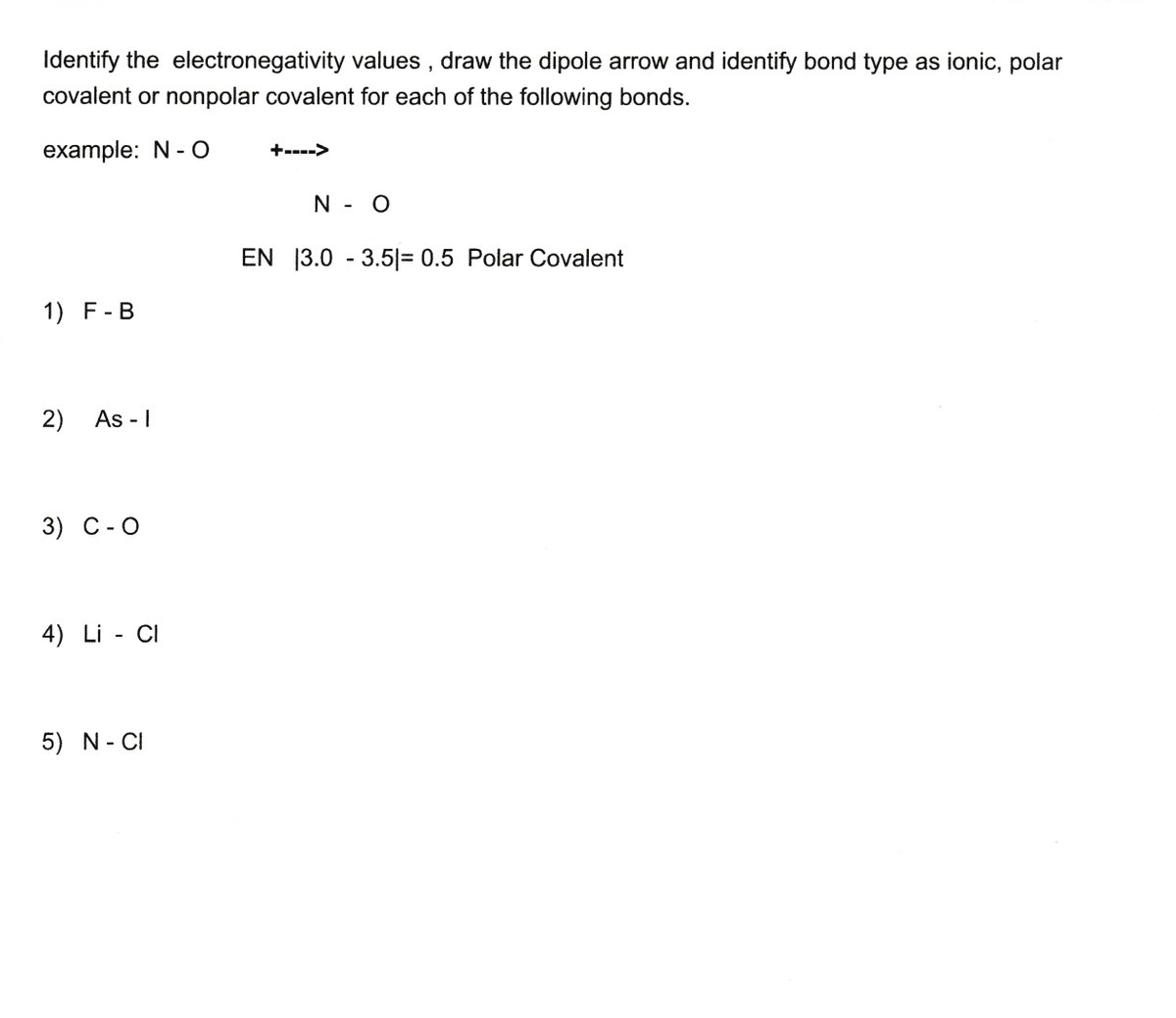 Identify the electronegativity values , draw the dipole arrow and identify bond type as ionic, polar
covalent or nonpolar covalent for each of the following bonds.
example: N - O
+---->
N - O
EN 13.0 - 3.5|= 0.5 Polar Covalent
1) F-B
2)
As - I
3) C-O
4) Li - CI
5) N- CI
