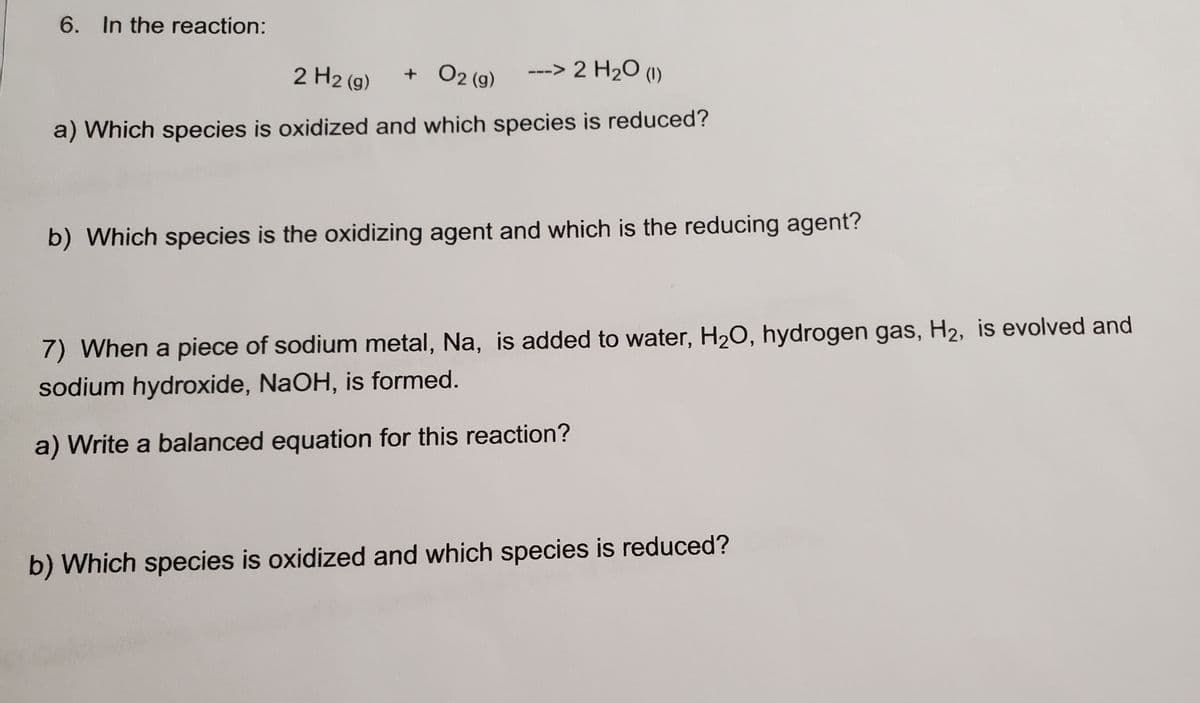 6. In the reaction:
2 H2 (g)
+ O2 (g)
---> 2 H2O (1)
a) Which species is oxidized and which species is reduced?
b) Which species is the oxidizing agent and which is the reducing agent?
7) When a piece of sodium metal, Na, is added to water, H20, hydrogen gas, H2, is evolved and
sodium hydroxide, NaOH, is formed.
a) Write a balanced equation for this reaction?
b) Which species is oxidized and which species is reduced?
