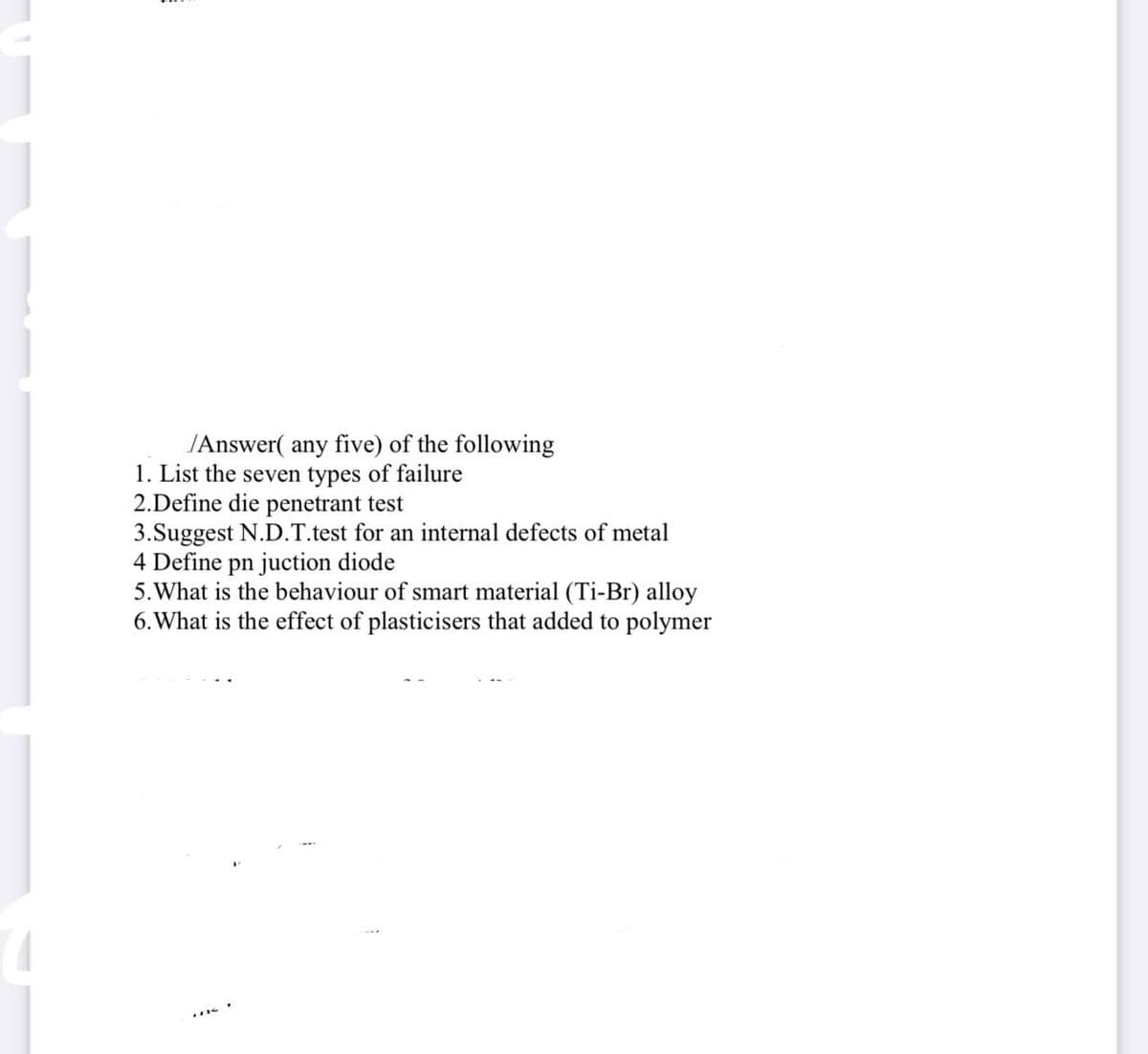 /Answer( any five) of the following
1. List the seven types of failure
2.Define die penetrant test
3.Suggest N.D.T.test for an internal defects of metal
4 Define pn juction diode
5. What is the behaviour of smart material (Ti-Br) alloy
6. What is the effect of plasticisers that added to polymer