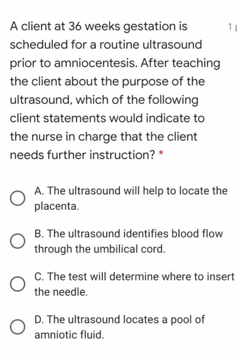 A client at 36 weeks gestation is
1 p
scheduled for a routine ultrasound
prior to amniocentesis. After teaching
the client about the purpose of the
ultrasound, which of the following
client statements would indicate to
the nurse in charge that the client
needs further instruction? *
A. The ultrasound will help to locate the
placenta.
B. The ultrasound identifies blood flow
through the umbilical cord.
C. The test will determine where to insert
the needle.
D. The ultrasound locates a pool of
amniotic fluid.
