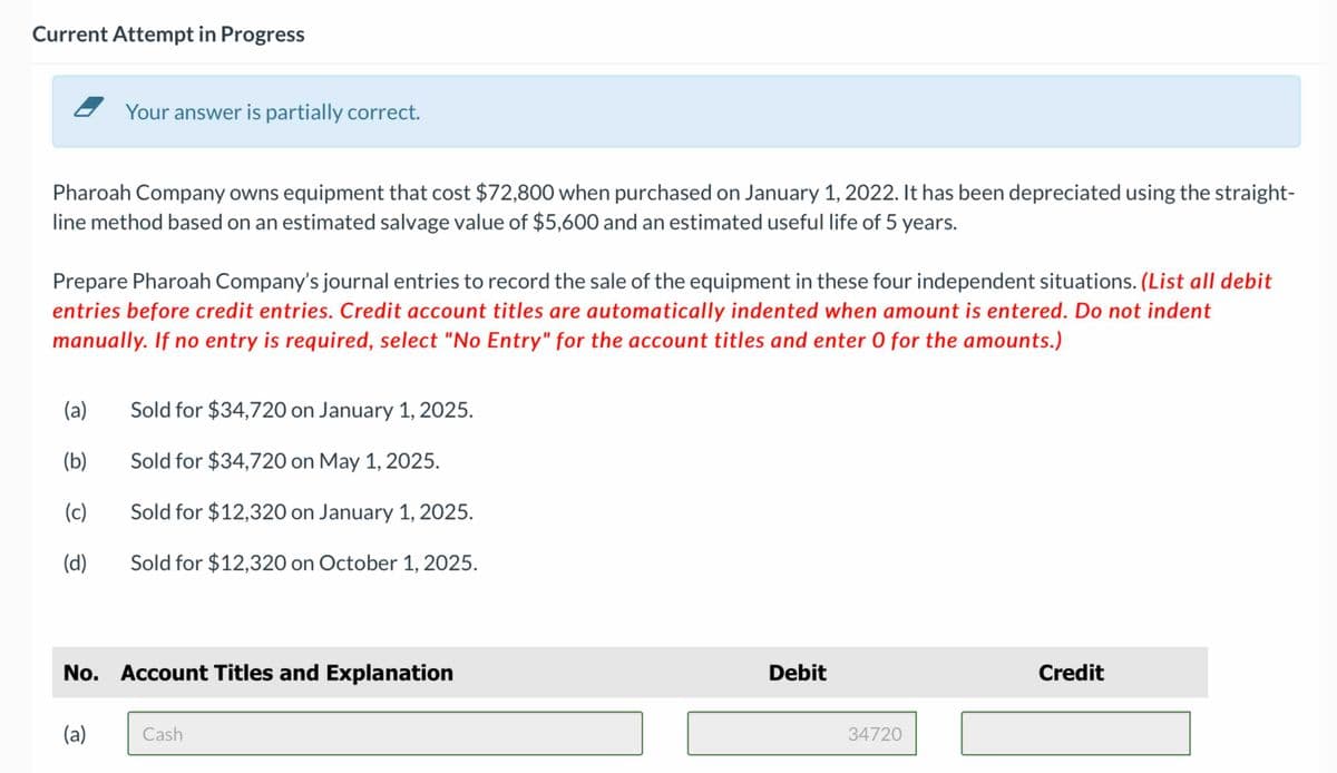 Current Attempt in Progress
Your answer is partially correct.
Pharoah Company owns equipment that cost $72,800 when purchased on January 1, 2022. It has been depreciated using the straight-
line method based on an estimated salvage value of $5,600 and an estimated useful life of 5 years.
Prepare Pharoah Company's journal entries to record the sale of the equipment in these four independent situations. (List all debit
entries before credit entries. Credit account titles are automatically indented when amount is entered. Do not indent
manually. If no entry is required, select "No Entry" for the account titles and enter O for the amounts.)
(a)
Sold for $34,720 on January 1, 2025.
(b)
Sold for $34,720 on May 1, 2025.
(c)
Sold for $12,320 on January 1, 2025.
(d)
Sold for $12,320 on October 1, 2025.
No. Account Titles and Explanation
(a)
Cash
Debit
34720
Credit