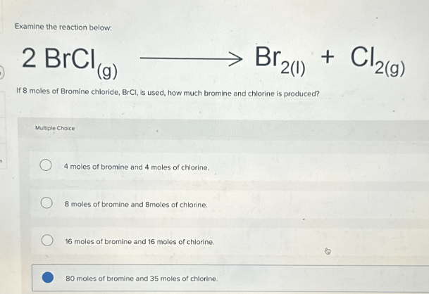 Examine the reaction below:
2 BrCl (g)
Br2(1)
+
Cl2(g)
If 8 moles of Bromine chloride, BrCl, is used, how much bromine and chlorine is produced?
Multiple Choice
4 moles of bromine and 4 moles of chlorine.
8 moles of bromine and 8moles of chlorine.
16 moles of bromine and 16 moles of chlorine.
80 moles of bromine and 35 moles of chlorine.