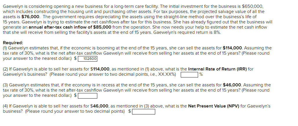 Gaewelyn is considering opening a new business for a long-term care facility. The initial investment for the business is $650,000,
which includes constructing the housing unit and purchasing other assets. For tax purposes, the projected salvage value of all the
assets is $76,000. The government requires depreciating the assets using the straight-line method over the business's life of
15 years. Gaewelyn is trying to estimate the net cashflows after tax for this business. She has already figured out that the business will
generate an annual after-tax cash inflow of $85,000 from the operation. She now needs your help to estimate the net cash inflow
that she will receive from selling the facility's assets at the end of 15 years. Gaewelyn's required return is 8%.
Required:
(1) Gaewelyn estimates that, if the economic is booming at the end of the 15 years, she can sell the assets for $114,000. Assuming the
tax rate of 30%, what is the net after-tax cashflow Gaewelyn will receive from selling her assets at the end of 15 years? (Please round
your answer to the nearest dollar.) $ 102600
(2) If Gaewelyn is able to sell her assets for $114,000, as mentioned in (1) above, what is the Internal Rate of Return (IRR) for
Gaewelyn's business? (Please round your answer to two decimal points, i.e., XX.XX%)
%
(3) Gaewelyn estimates that, if the economy is in recess at the end of the 15 years, she can sell the assets for $46,000. Assuming the
tax rate of 30%, what is the net after-tax cashflow Gaewelyn will receive from selling her assets at the end of 15 years? (Please round
your answer to the nearest dollar.) $[
(4) If Gaewelyn is able to sell her assets for $46,000, as mentioned in (3) above, what is the Net Present Value (NPV) for Gaewelyn's
business? (Please round your answer to two decimal points) $