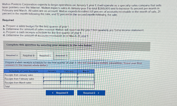 Walton Pointers Corporation expects to begin operations on January 1, year 1; it will operate as a specialty sales company that sells
laser pointers over the Internet Walton expects sales in January year 1 to total $260,000 and to Increase 15 percent per month in
February and March All sales are on account. Walton expects to collect 67 percen of accounts receivable in the month of sale, 21
percent in the month following the sale, and 12 percent in the second month following the sole
Required
a. Prepare a sales budget for the first quarter of year 1
b. Determine the amount of sales revenue Walton will report on the year 1 first quarterly pro forma Income statement.
c. Prepare a cash receipts schedule for the first quarter of year 1
d. Determine the amount of accounts receivable as of March 31, your 1
Complete this question by entering your answers In Use tabs below.
Required A
Required B Required C
Required D
Prepare a cash receipts schedule for the first quarter of year (out road intermediate calculations, Round your final
answers to the nearest whole dollar)
Schedule of Cash Receipts
Receipts from January sales
Receipts from February sales
Receipts from March sales
Total
January
February
March
<Required B
Required D >