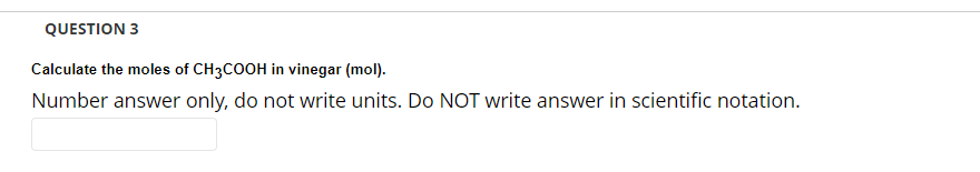 QUESTION 3
Calculate the moles of CH3COOH in vinegar (mol).
Number answer only, do not write units. Do NOT write answer in scientific notation.
