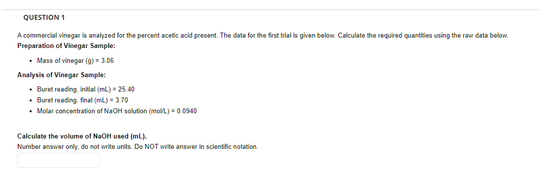 QUESTION 1
A commercial vinegar is analyzed for the percent acetic acid present. The data for the first trial is given below. Calculate the required quantities using the raw data below.
Preparation of Vinegar Sample:
• Mass of vinegar (g) = 3.06
Analysis of Vinegar Sample:
• Buret reading, initial (mL) = 25.40
• Buret reading, final (mL) = 3.70
• Molar concentration of NaOH solution (mol/L) = 0.0940
Calculate the volume of NaOH used (mL).
Number answer only, do not write units. Do NOT write answer in scientific notation.
