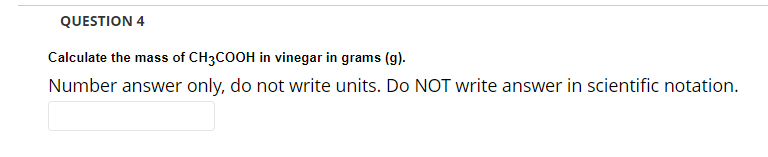 QUESTION 4
Calculate the mass of CH3COOH in vinegar in grams (g).
Number answer only, do not write units. Do NOT write answer in scientific notation.
