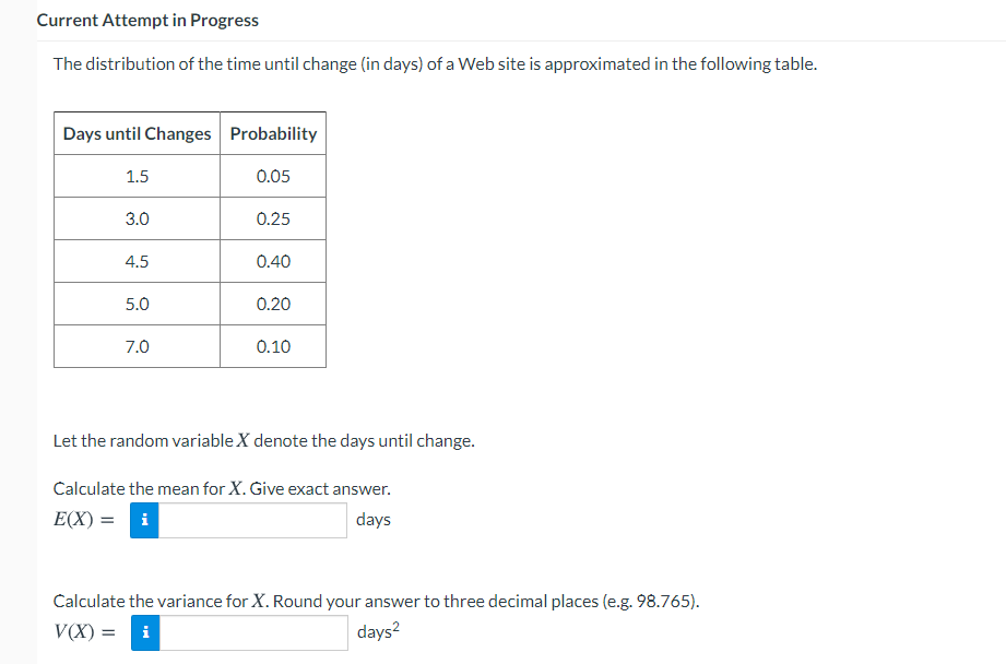 Current Attempt in Progress
The distribution of the time until change (in days) of a Web site is approximated in the following table.
Days until Changes Probability
1.5
0.05
3.0
0.25
4.5
0.40
5.0
0.20
7.0
0.10
Let the random variable X denote the days until change.
Calculate the mean for X. Give exact answer.
E(X) = i
days
Calculate the variance for X. Round your answer to three decimal places (e.g. 98.765).
V(X) = i
days?
