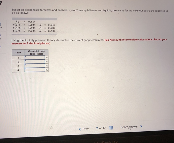 ok
t
Based on economists' forecasts and analysis, 1-year Treasury bill rates and liquidity premiums for the next four years are expected to
be as follows:
R1 = 0.65%
E(201) = 1.80 %
L2 = 0.04%
E(301) =
1.98%
L3 = 0.08%
E(471) = 2.20% L4 = 0.10%
Using the liquidity premium theory, determine the current (long-term) rates. (Do not round intermediate calculations. Round your
answers to 2 decimal places.)
Years
1
2
3
4
Current (Long-
Term) Rates
%
%
%
%
< Previ
7 of 10
HeeBook Pra
Score answer >