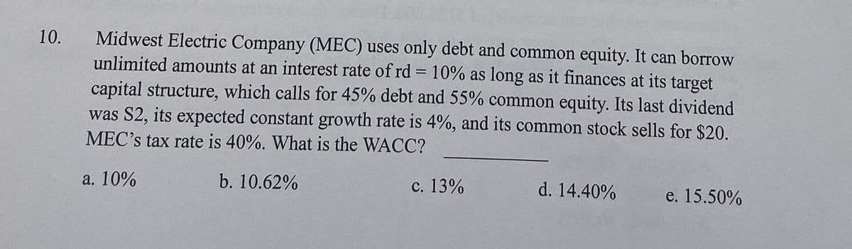 10.
Midwest Electric Company (MEC) uses only debt and common equity. It can borrow
unlimited amounts at an interest rate of rd = 10% as long as it finances at its target
capital structure, which calls for 45% debt and 55% common equity. Its last dividend
was S2, its expected constant growth rate is 4%, and its common stock sells for $20.
MEC's tax rate is 40%. What is the WACC?
a. 10%
b. 10.62%
c. 13%
d. 14.40%
e. 15.50%