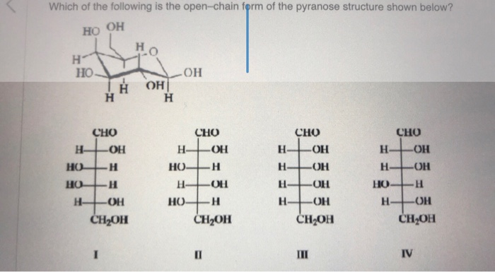 Which of the following is the open-chain form of the pyranose structure shown below?
HO OH
H
HO
Н-
Но
НО
Н-
Н
H Н
CHO
-OH
н
I
-H
-OH
CH2OH
Ho
ОН
Н
OH
CHO
HO
Н.
HO-H
H-
-OH
-OH
H
CH₂OH
0
Н.
Н-
Н-
H
CHO
OH
-ОН
-OH
-OH
CH2OH
Ш
CHO
Н- -OH
H-OH
-H
-ОН
CH₂OH
HO
Н
IV