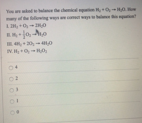 You are asked to balance the chemical equation H₂ + O₂ → H₂O. How
many of the following ways are correct ways to balance this equation?
1.2H₂ + O₂ 2H₂O
II. H₂ + 0₂ → H₂O
III. 4H₂ + 20₂→ 4H₂O
IV. H₂ + O₂ → H₂O₂
04
02
3
0