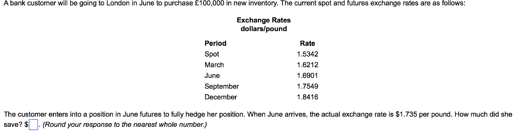 A bank customer will be going to London in June to purchase £100,000 in new inventory. The current spot and futures exchange rates are as follows:
Exchange Rates
dollars/pound
Period
Spot
March
June
September
December
Rate
1.5342
1.6212
1.6901
1.7549
1.8416
The customer enters into a position in June futures to fully hedge her position. When June arrives, the actual exchange rate is $1.735 per pound. How much did she
save? $ (Round your response to the nearest whole number.)