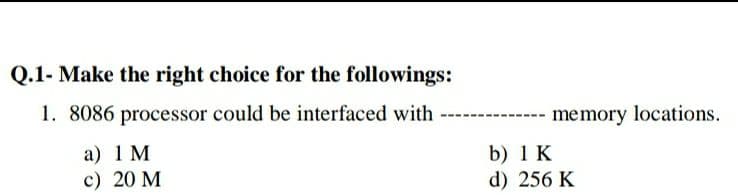 Q.1- Make the right choice for the followings:
1. 8086 processor could be interfaced with
memory locations.
a) 1 M
c) 20 M
b) 1 K
d) 256 K
