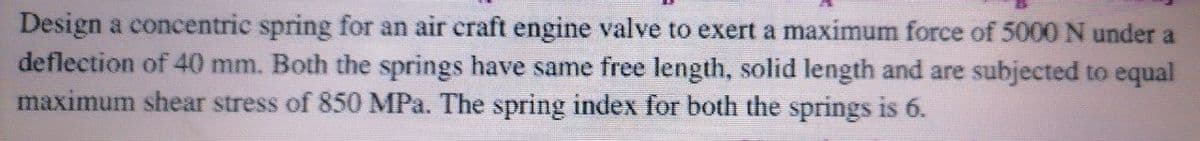 Design a concentric spring for an air craft engine valve to exert a maximum force of 5000 N under a
deflection of 40 mm. Both the springs have same free length, solid length and are subjected to equal
maximum shear stress of 850 MPa. The spring index for both the springs is 6.
