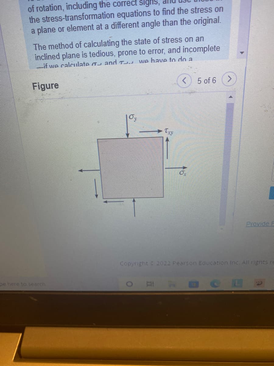 of rotation, including the correct šlgns,
the stress-transformation equations to find the stress on
a plane or element at a different angle than the original.
The method of calculating the state of stress on an
inclined plane is tedious, prone to error, and incomplete
Lif we calculate a and T
we bave to do a
Figure
5 of 6
Provide F
Copyright 2022 Pearson Education Inc. All rights re
pe here to search
DCL
