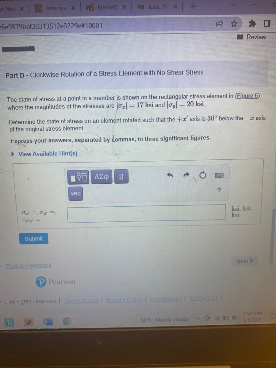 e New X
AmericaX
MarketV x
wy Isaac Fra X
e6e9579bef30313512e3229e#10001
Review
Part D-Clockwise Rotation of a Stress Element with No Shear Stress
The state of stress at a point in a member is shown on the rectangular stress element in (Figure 6)
where the magnitudes of the stresses are lo = 17 ksi and Jo= 20 ksi.
Determine the state of stress on an element rotated such that the +x' axis is 30° below the -I axis
of the original stress element.
Express your answers, separated by dommas, to three significant figures.
> View Available Hint(s)
V AZ
vec
ksi, ksi,
ksi
Tzy =
Submit
Next >
Provide Feedback
Pearson
nc. All rights reserved. I Tems of Use | Prnvacy Policy | Permissions I Contact Us I
11:01 PM
58 F Mostly cloudy
5/5/2022
