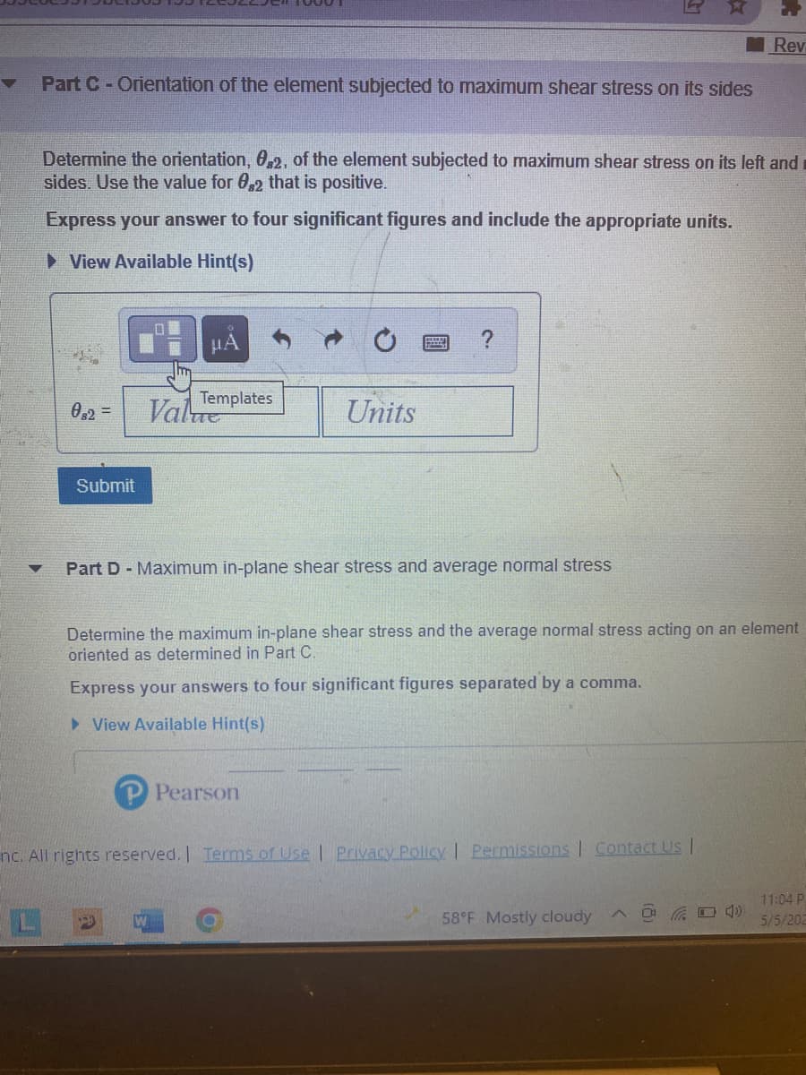 Rev
Part C-Orientation of the element subjected to maximum shear stress on its sides
Determine the orientation, 0,2, of the element subjected to maximum shear stress on its left and
sides. Use the value for 0,2 that is positive.
Express your answer to four significant figures and include the appropriate units.
View Available Hint(s)
Templates
0,2 =
Valae
Units
Submit
Part D - Maximum in-plane shear stress and average normal stress
Determine the maximum in-plane shear stress and the average normal stress acting on an element
oriented as determined in Part C.
Express your answers to four significant figures separated by a comma.
> View Available Hint(s)
Pearson
nc. All rights reserved. I Terms of Use | Privacy Policy I Permissions | Contact Us |
11:04 P
58 F Mostly cloudy
5/5/202
