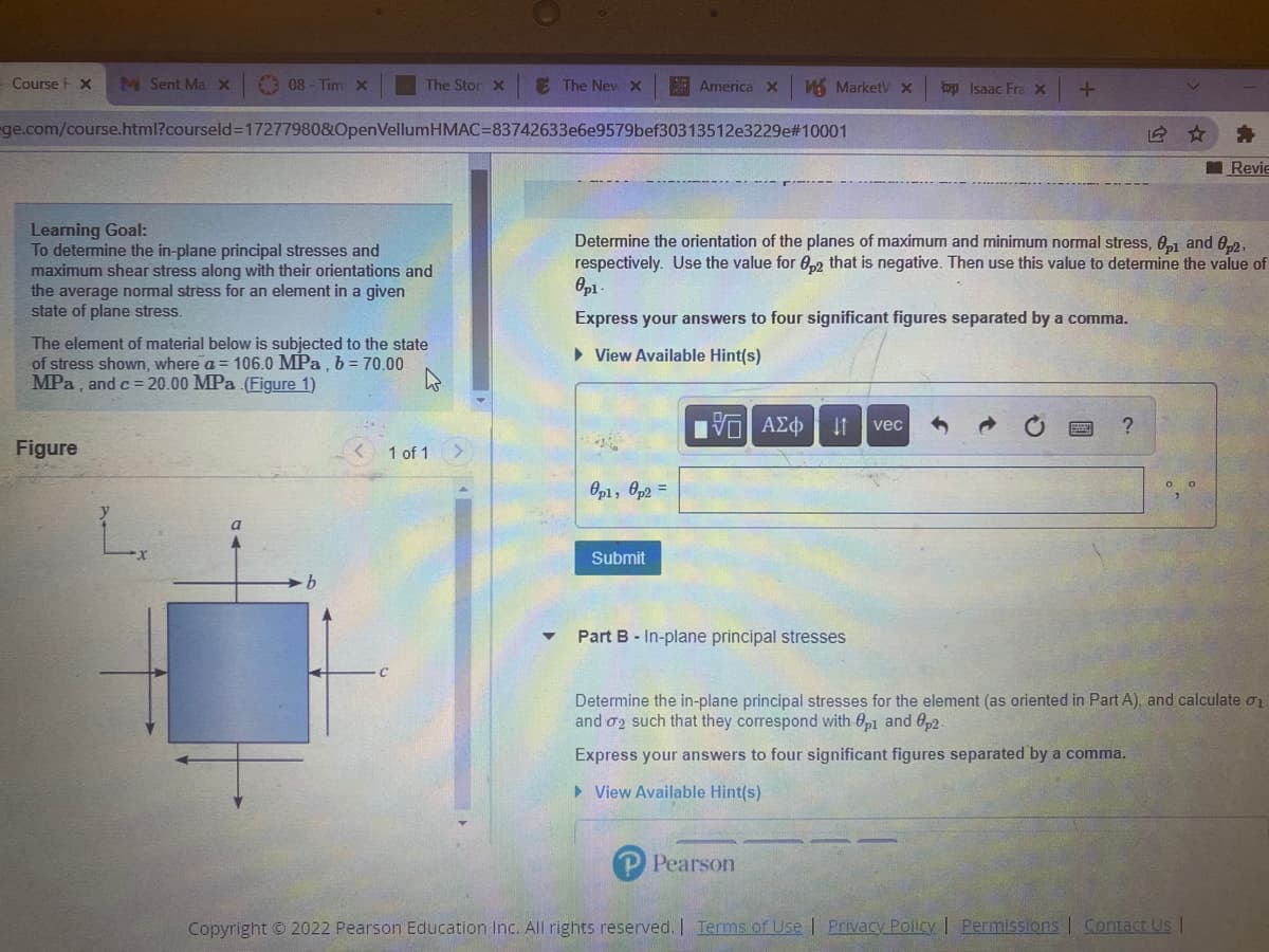 Course F X
M Sent MaX
O 08 - Tim x
The Stor X
E The New X
A America x
A MarketV x
bp Isaac FraX
ge.com/course.html?courseld3D17277980&OpenVellumHMAC=83742633e6e9579bef30313512e3229e#10001
Revie
Learning Goal:
To determine the in-plane principal stresses and
maximum shear stress along with their orientations and
the average normal stress for an element in a given
state of plane stress.
Determine the orientation of the planes of maximum and minimum normal stress, 0,1 and 02,
respectively. Use the value for 0,2 that is negative. Then use this value to determine the value of
Express your answers to four significant figures separated by a comma.
The element of material below is subjected to the state
of stress shown, where a = 106.0 MPa , b = 70.00
MPa, and c = 20.00 MPa (Figure 1)
• View Available Hint(s)
vec
Figure
1 of 1
Op1, Op2 =
Submit
b.
Part B- In-plane principal stresses
Determine the in-plane principal stresses for the element (as oriented in Part A), and calculate o1
and o2 such that they correspond with 0p1 and 0p2.
Express your answers to four significant figures separated by a comma.
> View Available Hint(s)
Pearson
Copyright © 2022 Pearson Education Inc. All rights reserved. I Terms of Use | Privacy Policy I Permissions | Contact Us I
