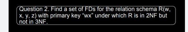 Question 2. Find a set of FDs for the relation schema R(w,
X, y, z) with primary key "wx" under which R is in 2NF but
not in 3NF.
