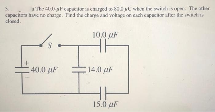 Ə The 40.0-uF capacitor is charged to 80.0 µC when the switch is open. The other
3.
capacitors have no charge. Find the charge and voltage on each capacitor after the switch is
closed.
10.0 uF
S
40.0 µF
14.0 µF
15.0 μF
