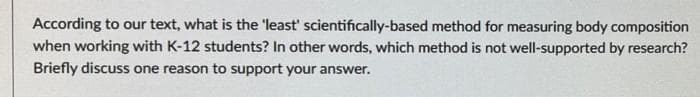 According to our text, what is the 'least' scientifically-based method for measuring body composition
when working with K-12 students? In other words, which method is not well-supported by research?
Briefly discuss one reason to support your answer.
