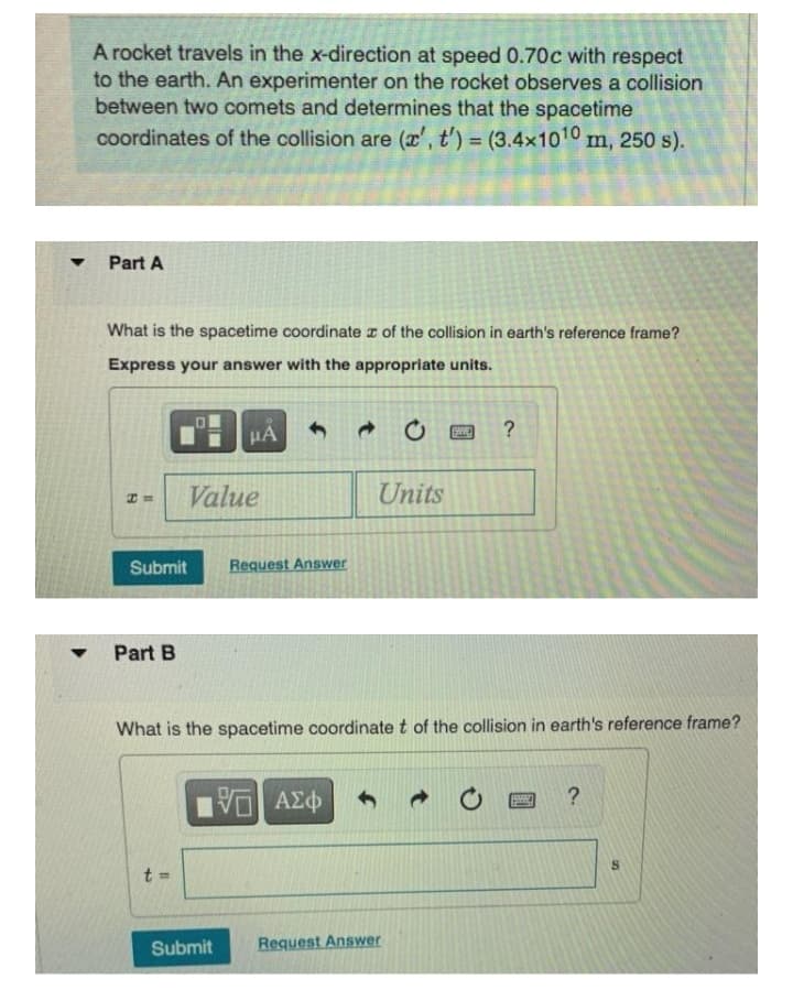 A rocket travels in the x-direction at speed 0.70c with respect
to the earth. An experimenter on the rocket observes a collision
between two comets and determines that the spacetime
coordinates of the collision are (r', t') = (3.4x1010 m, 250 s).
%3D
Part A
What is the spacetime coordinate z of the collision in earth's reference frame?
Express your answer with the appropriate units.
HA
?
Value
Units
Submit
Request Answer
Part B
What is the spacetime coordinate t of the collision in earth's reference frame?
t =
Submit
Request Answer

