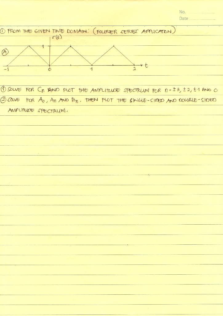 No.
Date
PROM THE GIVEN TIME DOMAIN: (FOURER SERIES AMICATON,
-1
1
O SOLVE FOR Cn AND PLOT THE AMPLITUDE SECTRUM FOR n = +3, t2, t1 AND O
O OLVE
FOR Ao, An AND Bn. THEN PLOT THE SINELE-CIPED AND DOUBLE-SIDED
AMPLTUDE SPECTRUM.
