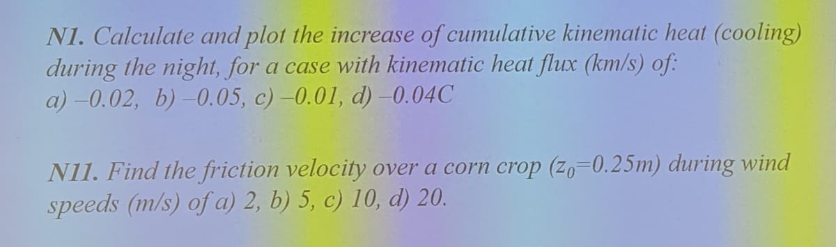 N1. Calculate and plot the increase of cumulative kinematic heat (cooling)
during the night, for a case with kinematic heat flux (km/s) of:
a) –0.02, b) –0.05, c) -0.01, d) -0.04C
N11. Find the friction velocity over a corn crop (zo=0.25m) during wind
speeds (m/s) of a) 2, b) 5, c) 10, d) 20.
