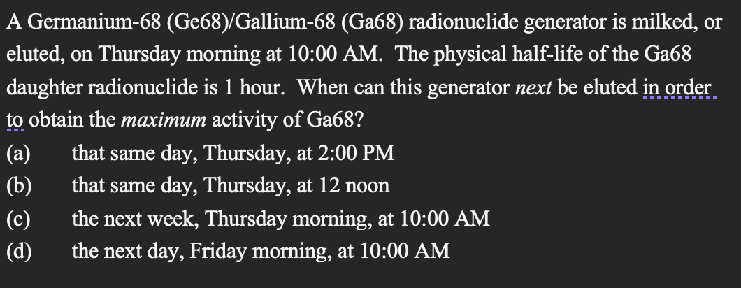 , or
A Germanium-68 (Ge68)/Gallium-68 (Ga68) radionuclide generator is milked, or
eluted, on Thursday morning at 10:00 AM. The physical half-life of the Ga68
daughter radionuclide is 1 hour. When can this generator next be eluted in order
to obtain the maximum activity of Ga68?
(a)
that same day, Thursday, at 2:00 PM
(b)
that same day, Thursday, at 12 noon
(c)
the next week, Thursday morning, at 10:00 AM
(d)
the next day, Friday morning, at 10:00 AM
