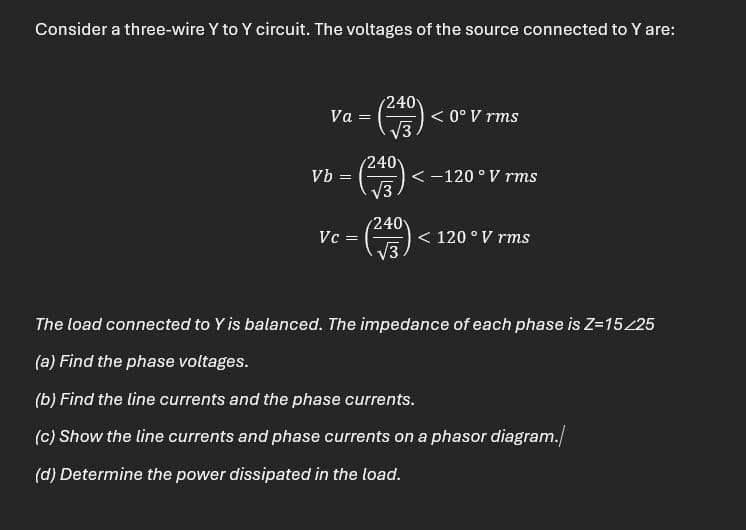 Consider a three-wire Y to Y circuit. The voltages of the source connected to Y are:
Va
=
240
< 0° V rms
3
240
Vb =
<-120° V rms
√3
240
Vc =
< 120° V rms
√3
The load connected to Y is balanced. The impedance of each phase is Z=15/25
(a) Find the phase voltages.
(b) Find the line currents and the phase currents.
(c) Show the line currents and phase currents on a phasor diagram.
(d) Determine the power dissipated in the load.